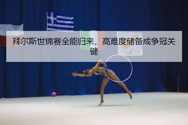 拜尔斯世锦赛全能归来，高难度储备成争冠关键