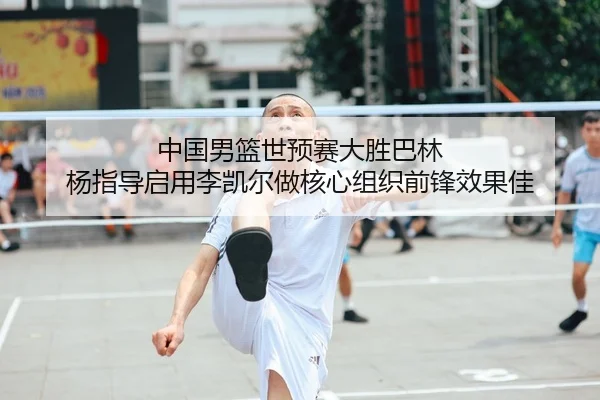 中国男篮世预赛大胜巴林 杨指导启用李凯尔做核心组织前锋效果佳